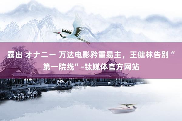 露出 オナニー 万达电影矜重易主，王健林告别“第一院线”-钛媒体官方网站