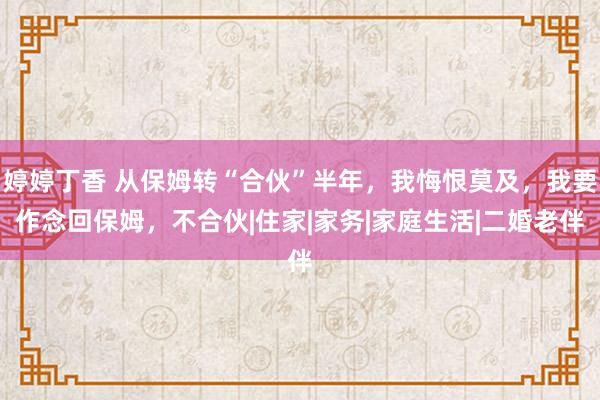 婷婷丁香 从保姆转“合伙”半年，我悔恨莫及，我要作念回保姆，不合伙|住家|家务|家庭生活|二婚老伴