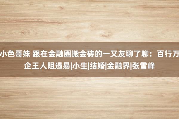 小色哥妹 跟在金融圈搬金砖的一又友聊了聊：百行万企王人阻遏易|小生|结婚|金融界|张雪峰