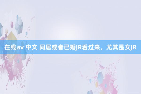 在线av 中文 同居或者已婚JR看过来，尤其是女JR