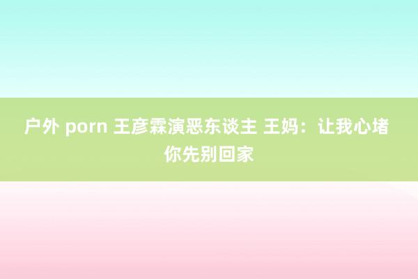 户外 porn 王彦霖演恶东谈主 王妈：让我心堵 你先别回家