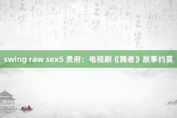 swing raw sex5 贵府：电视剧《舞者》故事约莫