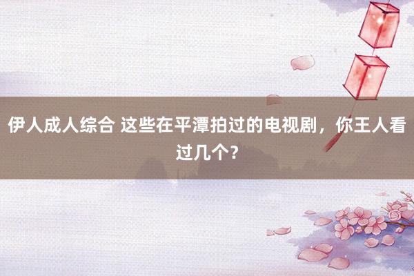 伊人成人综合 这些在平潭拍过的电视剧，你王人看过几个？