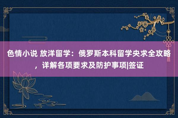 色情小说 放洋留学：俄罗斯本科留学央求全攻略，详解各项要求及防护事项|签证