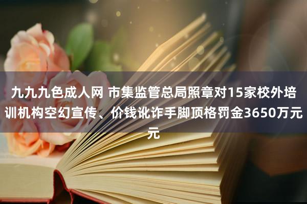 九九九色成人网 市集监管总局照章对15家校外培训机构空幻宣传、价钱讹诈手脚顶格罚金3650万元