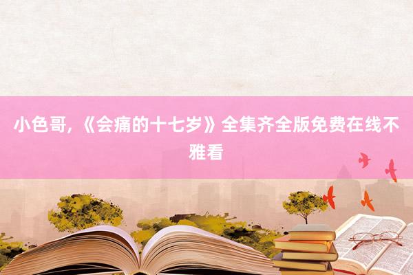 小色哥， 《会痛的十七岁》全集齐全版免费在线不雅看