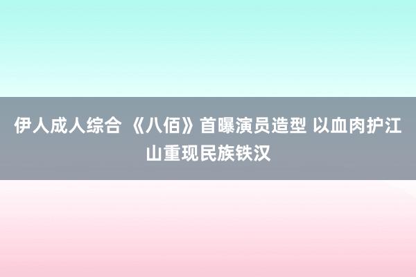 伊人成人综合 《八佰》首曝演员造型 以血肉护江山重现民族铁汉