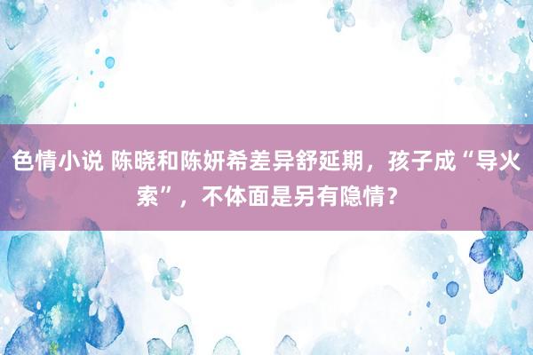 色情小说 陈晓和陈妍希差异舒延期，孩子成“导火索”，不体面是另有隐情？