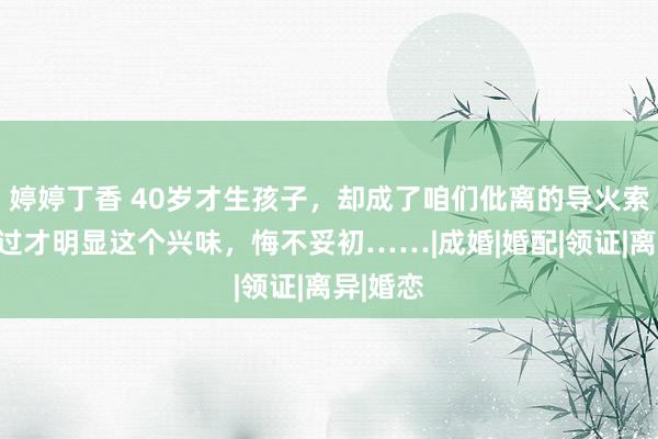 婷婷丁香 40岁才生孩子，却成了咱们仳离的导火索！资格过才明显这个兴味，悔不妥初……|成婚|婚配|领证|离异|婚恋