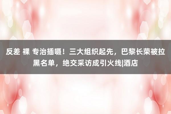 反差 裸 专治插嗫！三大组织起先，巴黎长荣被拉黑名单，绝交采访成引火线|酒店