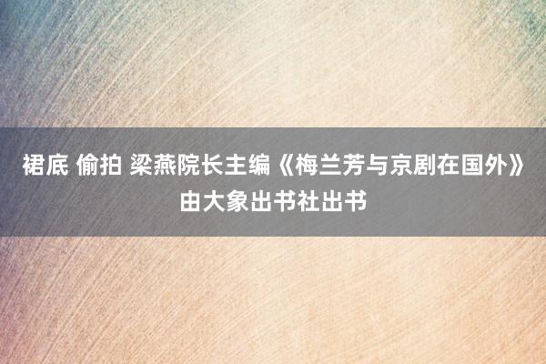 裙底 偷拍 梁燕院长主编《梅兰芳与京剧在国外》由大象出书社出书