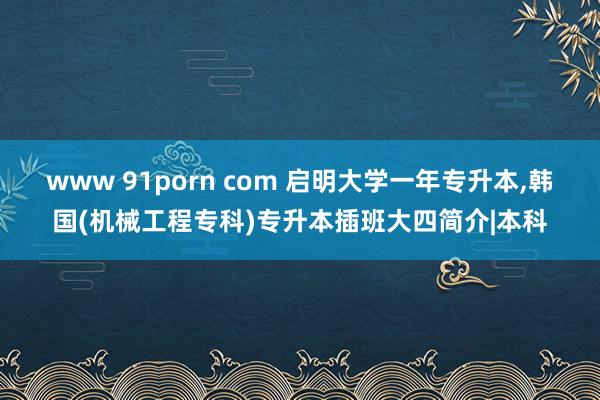 www 91porn com 启明大学一年专升本，韩国(机械工程专科)专升本插班大四简介|本科