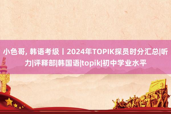 小色哥， 韩语考级丨2024年TOPIK探员时分汇总|听力|评释部|韩国语|topik|初中学业水平