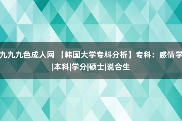 九九九色成人网 【韩国大学专科分析】专科：感情学|本科|学分|硕士|说合生