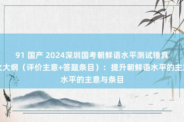 91 国产 2024深圳国考朝鲜语水平测试锤真金不怕火大纲（评价主意+答题条目）：提升朝鲜语水平的主意与条目