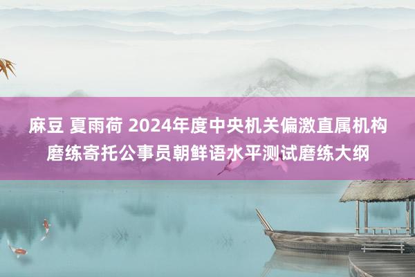 麻豆 夏雨荷 2024年度中央机关偏激直属机构磨练寄托公事员朝鲜语水平测试磨练大纲