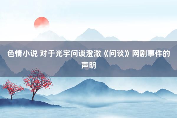 色情小说 对于光宇问谈澄澈《问谈》网剧事件的声明