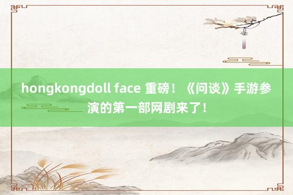 hongkongdoll face 重磅！《问谈》手游参演的第一部网剧来了！