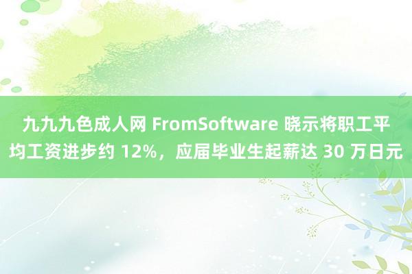 九九九色成人网 FromSoftware 晓示将职工平均工资进步约 12%，应届毕业生起薪达 30 万日元