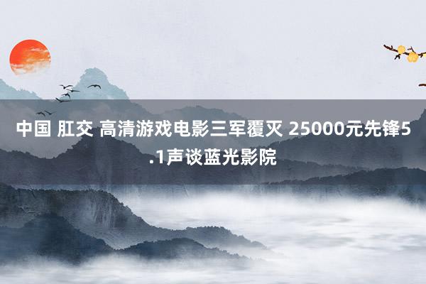 中国 肛交 高清游戏电影三军覆灭 25000元先锋5.1声谈蓝光影院