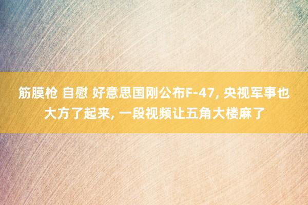 筋膜枪 自慰 好意思国刚公布F-47, 央视军事也大方了起来, 一段视频让五角大楼麻了