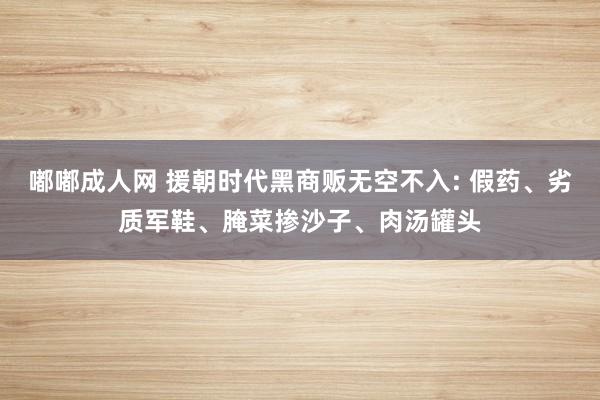 嘟嘟成人网 援朝时代黑商贩无空不入: 假药、劣质军鞋、腌菜掺沙子、肉汤罐头