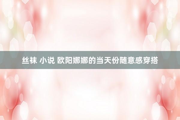 丝袜 小说 欧阳娜娜的当天份随意感穿搭