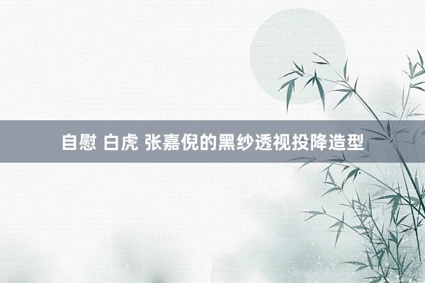 自慰 白虎 张嘉倪的黑纱透视投降造型