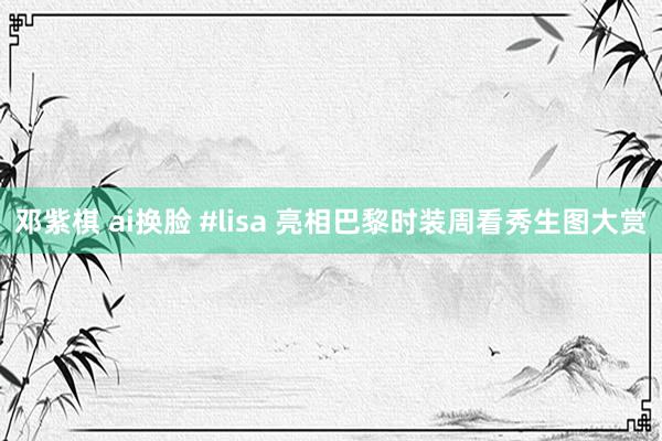 邓紫棋 ai换脸 #lisa 亮相巴黎时装周看秀生图大赏