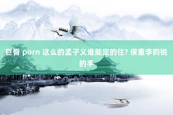 巨臀 porn 这么的孟子义谁能定的住? 保重李昀锐的手