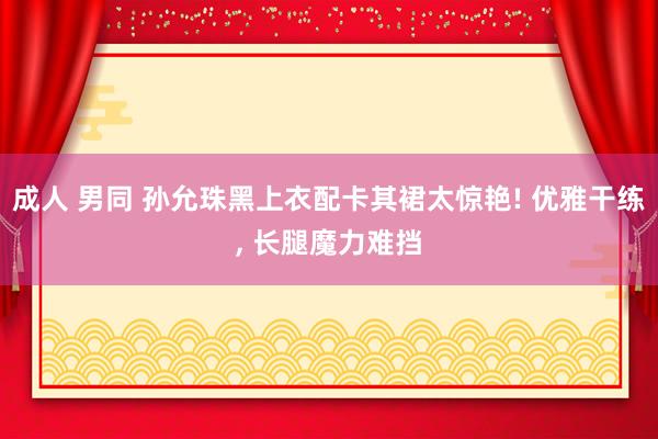 成人 男同 孙允珠黑上衣配卡其裙太惊艳! 优雅干练, 长腿魔力难挡