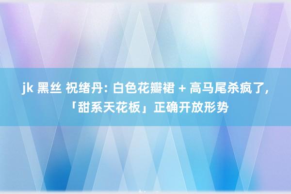 jk 黑丝 祝绪丹: 白色花瓣裙 + 高马尾杀疯了, 「甜系天花板」正确开放形势